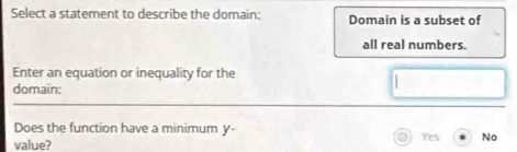 Select a statement to describe the domain: Domain is a subset of
all real numbers.
Enter an equation or inequality for the
domain:
Does the function have a minimum y -
value? Yes No