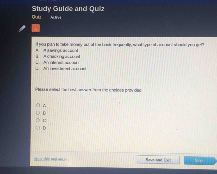 Study Guide and Quiz
Quiz Active
If you plan to take money out of the bank frequently, what type of account should you get?
A. A savings account
B. A checking account
C. An interest account
D. An investment account
Please select the best answer from the choices provided
A.
B
C
D
Mark this and return Save and Exit Next