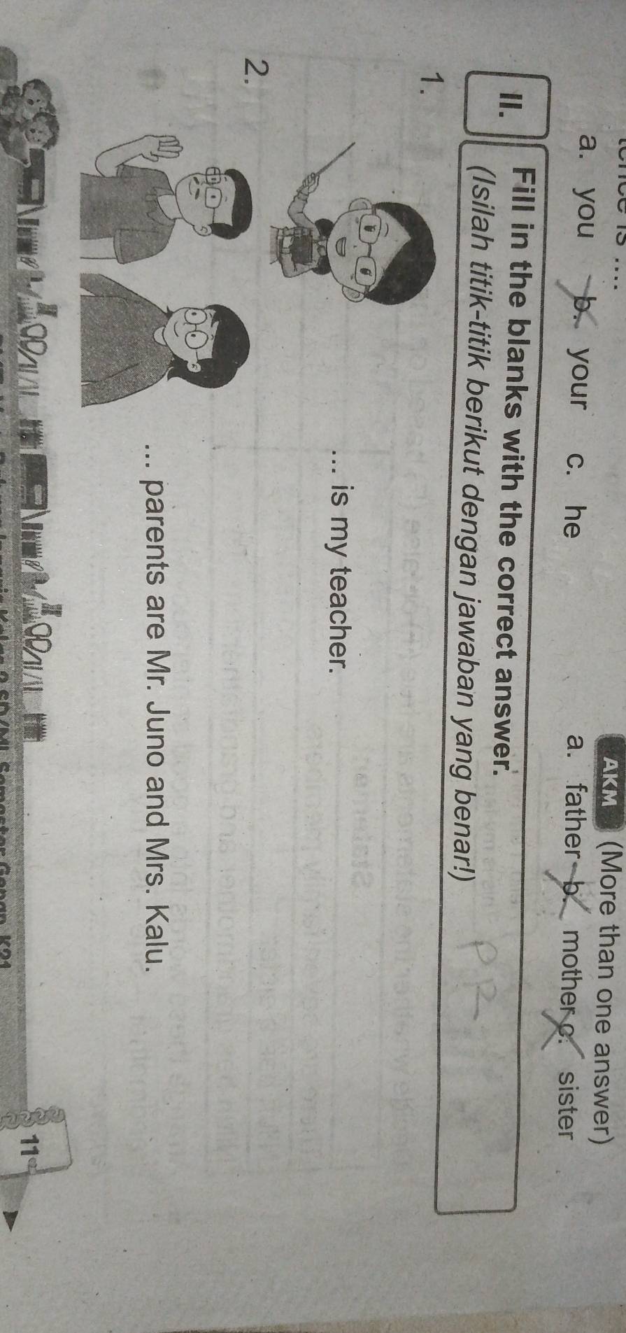 AKM 3 (More than one answer)
a. you b. your c. he a. father b. mother c. sister
II. Fill in the blanks with the correct answer.
(Isilah titik-titik berikut dengan jawaban yang benar!)
1.
_is my teacher.
2.
... parents are Mr. Juno and Mrs. Kalu.
11° 
V04