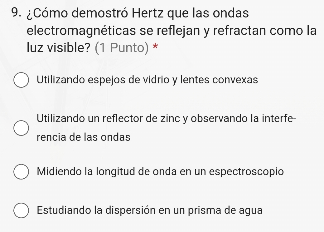 ¿Cómo demostró Hertz que las ondas
electromagnéticas se reflejan y refractan como la
luz visible? (1 Punto) *
Utilizando espejos de vidrio y lentes convexas
Utilizando un reflector de zinc y observando la interfe-
rencia de las ondas
Midiendo la longitud de onda en un espectroscopio
Estudiando la dispersión en un prisma de agua