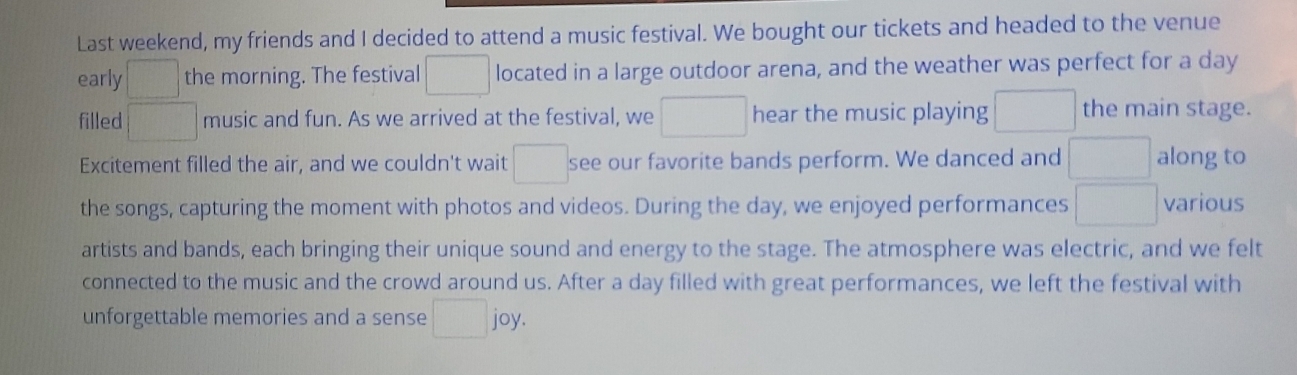 Last weekend, my friends and I decided to attend a music festival. We bought our tickets and headed to the venue 
early □ the morning. The festival □ located in a large outdoor arena, and the weather was perfect for a day 
filled □ music and fun. As we arrived at the festival, we □ hear the music playing □ the main stage. 
Excitement filled the air, and we couldn't wait □ see our favorite bands perform. We danced and □ along to 
the songs, capturing the moment with photos and videos. During the day, we enjoyed performances □ various 
artists and bands, each bringing their unique sound and energy to the stage. The atmosphere was electric, and we felt 
connected to the music and the crowd around us. After a day filled with great performances, we left the festival with 
unforgettable memories and a sense □ joy.