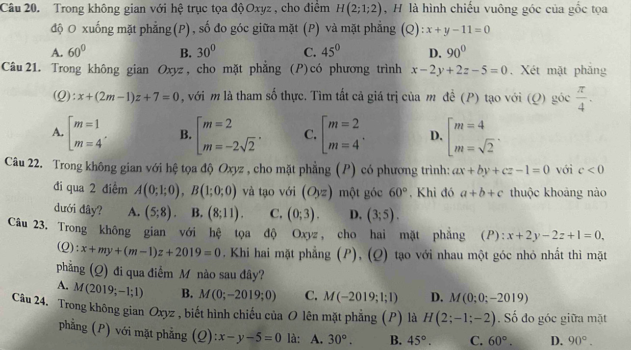 Trong không gian với hệ trục tọa độ Oxyz , cho điểm H(2;1;2) , H là hình chiếu vuông góc của gốc tọa
độ O xuống mặt phẳng(P), số đo góc giữa mặt (P) và mặt phẳng C ) ):x+y-11=0
A. 60° B. 30^0 C. 45^0 D. 90°
Câu 21. Trong không gian Oxyz , cho mặt phẳng  (P) có phương trình x-2y+2z-5=0. Xét mặt phắng
(Q): x+(2m-1)z+7=0 , với m là tham số thực. Tìm tất cả giá trị của m để (P) tạo với (Q) goc π /4 .
A. beginarrayl m=1 m=4endarray. . beginarrayl m=2 m=-2sqrt(2)endarray. . C. beginarrayl m=2 m=4endarray. . D. beginarrayl m=4 m=sqrt(2)endarray. .
B.
Câu 22. Trong không gian với hệ tọa độ Oxyz , cho mặt phẳng (P) có phương trình: ax+by+cz-1=0 với c<0</tex>
đi qua 2 điểm A(0;1;0),B(1;0;0) và tạo với (Oyz) một góc 60° , Khi đó a+b+c thuộc khoảng nào
dưới đây? A. (5;8). B. (8;11). C. (0;3). D. (3;5).
Câu 23. Trong không gian với hệ tọa độ Oxyz, cho hai mặt phẳng (P): x+2y-2z+1=0,
Q :x+my+(m-1)z+2019=0. Khi hai mặt phẳng (P), (Q) tạo với nhau một góc nhỏ nhất thì mặt
phẳng (Q) đi qua điểm M nào sau đây?
A. M(2019;-1;1) B. M(0;-2019;0) C. M(-2019;1;1) D. M(0;0;-2019)
Câu 24. Trong không gian Oxyz , biết hình chiếu của O lên mặt phẳng (P) là H(2;-1;-2). Số đo góc giữa mặt
phẳng (P) với mặt phẳng (Q): ):x-y-5=0 là: A. 30°. B. 45°. C. 60°. D. 90°.