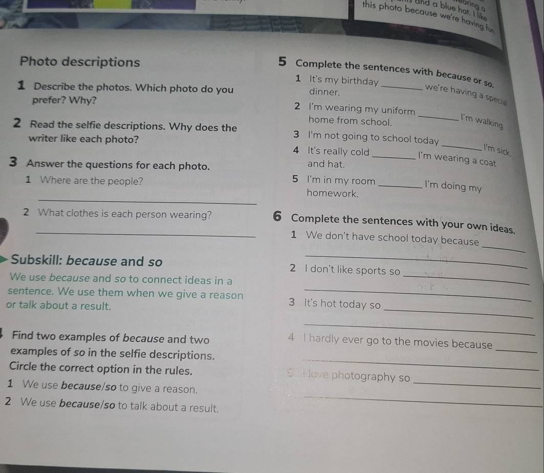 aring 
and a blue hat. I like 
this photo because we're having fur 
Photo descriptions 
5 Complete the sentences with because or so. 
1 It's my birthday 
1 Describe the photos. Which photo do you 
dinner. 
we're having a specia 
prefer? Why? 
_ 
2 I'm wearing my uniform 
home from school. 
I'm walking 
2 Read the selfie descriptions. Why does the 3 I'm not going to school today 
writer like each photo? 4 It's really cold _I'm wearing a coat 
I'm sick. 
3 Answer the questions for each photo. and hat. 
5 I'm in my room I'm doing my 
_ 
1 Where are the people? homework._ 
2 What clothes is each person wearing? 
_6 Complete the sentences with your own ideas. 
_ 
1 We don't have school today because 
_ 
Subskill: because and so 2 I don't like sports so 
_ 
We use because and so to connect ideas in a 
_ 
_ 
sentence. We use them when we give a reason 3 It's hot today so 
or talk about a result. 
_ 
Find two examples of because and two 
_ 
4 I hardly ever go to the movies because 
_ 
examples of so in the selfie descriptions. 
_ 
Circle the correct option in the rules. S T love photography so 
_ 
1 We use because/so to give a reason. 
2 We use because/so to talk about a result.