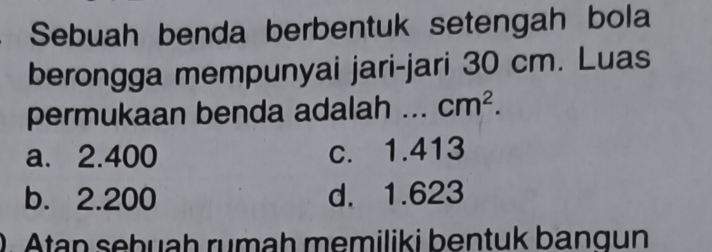 Sebuah benda berbentuk setengah bola
berongga mempunyai jari-jari 30 cm. Luas
permukaan benda adalah ... cm^2.
a. 2.400 c. 1.413
b. 2.200 d. 1.623
0. Atan sebuaḥ rumah memiliki bentuk bangun