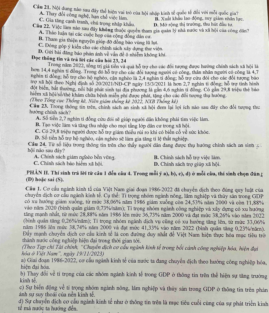 Nội dung nào sau đây thể hiện vai trò của hội nhập kinh tế quốc tế đối với mỗi quốc gia?
A. Thay đổi công nghệ, hạn chế việc làm. B. Xuất khẩu lao động, suy giảm nhân lực.
C. Gia tăng cạnh tranh, chú trọng nhập khẩu. D. Mở rộng thị trường, thu hút đầu tư.
Câu 22. Việc làm nào sau đây không thuộc quyền tham gia quản lý nhà nước và xã hội của công dân?
A. Thảo luận tại các cuộc họp của cộng đồng dân cư.
B. Tham gia thiện nguyện giúp đỡ đồng bào vùng lũ lụt.
C. Đóng góp ý kiến cho các chính sách xây dựng thư viện.
D. Gửi bài đăng báo phản ánh về vấn đề ô nhiễm không khí.
Đọc thông tin và trả lời các câu hỏi 23, 24
Trong năm 2022, tổng trị giá tiền và quà hỗ trợ cho các đối tượng được hưởng chính sách xã hội là
hơn 14,4 nghìn tỉ đồng. Trong đó hỗ trợ cho các đối tượng người có công, thân nhân người có công là 4,7
nghìn tỉ đồng; hỗ trợ cho hộ nghèo, cận nghèo là 2,4 nghìn tỉ đồng; hỗ trợ cứu đói cho các đối tượng bảo
trợ xã hội theo Nghị định số 20/2021/NĐ-CP ngày 15/3/2021 là hơn 2,7 nghìn tỉ đồng; hỗ trợ tình hình
đột biến, bất thường, nổi bật phát sinh tại địa phương là gần 4,6 nghìn tỉ đồng. Có gần 29,8 triệu thẻ bảo
hiểm xã hội/sổ/thẻ khám chữa bệnh miễn phí được phát, tặng cho các đối tượng thụ hưởng.
(Theo Tổng cục Thống kê, Niên giám thống kê 2022, NXB Thống kê)
Câu 23. Trong thông tin trên, chính sách an sinh xã hội đem lại lợi ích nào sau đây cho đối tượng thư
hưởng chính sách?
A. Số tiền 2,7 nghìn tỉ đồng cứu đói sẽ giúp người dân không phải tìm việc làm.
B. Tạo việc làm và tăng thu nhập cho mọi tầng lớp dân cư trong xã hội.
C. Có 29,8 triệu người được hỗ trợ giảm thiều rùi ro khi có biến cố về sức khỏe.
D. Số tiền hỗ trợ hộ nghèo, cận nghèo sẽ làm gia tăng tỉ lệ thất nghiệp.
Câu 24. Từ số liệu trong thông tin trên cho thấy người dân đang được thụ hưởng chính sách an sinh  
hội nào sau đây?
A. Chính sách giảm nghèo bền vũng. B. Chính sách hỗ trợ việc làm.
C. Chính sách bảo hiểm xã hội. D. Chính sách trợ giúp xã hội.
PHÀN H. Thí sinh trả lời từ câu 1 đến câu 4. Trong mỗi ý a), b), c), d) ở mỗi câu, thí sinh chọn đún 4
(Đ) hoặc sai (S).
Cầu 1. Cơ cầu ngành kinh tấ của Việt Nam giai đoạn 1986-2022 đã chuyển dịch theo đúng quy luật của
chuyển dịch cơ cấu ngành kinh tế. Cụ thể: Tỉ trọng nhóm ngành nông, lâm nghiệp và thủy sản trong GDP
có xu hướng giảm xuống, từ mức 38,06% năm 1986 giảm xuống còn 24,53% năm 2000 và còn 11,88%
vào năm 2020 (bình quân giảm 0,73%/năm); Tỉ trọng nhóm ngành công nghiệp và xây dựng có xu hướng
tăng mạnh nhất, từ mức 28,88% năm 1986 lên mức 36,73% năm 2000 và đạt mức 38,26% vào năm 2022
(bình quân tăng 0,26%/năm); Tỉ trọng nhóm ngành dịch vụ cũng có xu hướng tăng lên, từ mức 33,06%
năm 1986 lên mức 38,74% năm 2000 và đạt mức 41,33% vào năm 2022 (bình quân tăng 0,23%/năn).
Đầy mạnh chuyển dịch cơ cấu kinh tế là con đường duy nhất để Việt Nam hiện thực hóa mục tiêu trở
thành nước công nghiệp hiện đại trong thời gian tới.
(Theo Tạp chí Tài chính, “Chuyển dịch cơ cấu ngành kinh tế trong bối cảnh công nghiệp hóa, hiện đại
hhóa ở Việt Nam', ngày 19/11/2023)
a) Giai đoạn 1986-2022, cơ cấu ngành kinh tế của nước ta đang chuyền dịch theo hướng công nghiệp hóa,
hiện đại hóa.
b) Thay đổi về tỉ trọng của các nhóm ngành kinh tế trong GDP ở thông tin trên thể hiện sự tăng trưởng
kinh tế.
c) Sự biến động về tỉ trọng nhóm ngành nông, lâm nghiệp và thủy sản trong GDP ở thông tin trên phản
ánh sự suy thoái của nền kinh tế.
d) Sự chuyển dịch cơ cấu ngành kinh tế như ở thông tin trên là mục tiêu cuối cùng của sự phát triển kinh
ế mà nước ta hướng đến.
