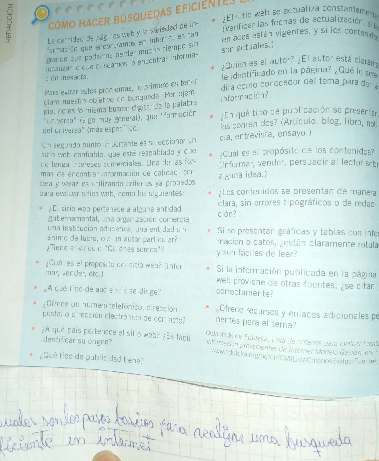 CÓMO HACER BÚSQUEDAS EFICiEntEs
¿El sitio web se actualiza constantemente
La cantidad de páginas web y la variedad de in-
Verificar las fechas de actualización, si lo
enlaces están vigentes, y si los contenidos
formación que encontramos en Internet es tan
grande que podemos perder mucho tiempo sin
localizar lo que buscamos, o encontrar informa- son actuales.)
¿Quién es el autor? ¿El autor está clarame
ción inexacta. te identificado en la página? ¿Qué lo acre
dita como conocedor del tema para dar la
Para evitar estos problemas, lo primero es tener
claro nuestro objetivo de búsqueda. Por ejem-
plo, no es lo mismo buscar digitando la palabra información?
“universo” (algo muy general), que “formación ¿En qué tipo de publicación se presentan
del universo'' (más específico).  los contenidos? (Artículo, blog, libro, notis
Un segundo punto importante es seleccionar un cia, entrevista, ensayo.)
sitio web confiable, que esté respaldado y que ¿Cuál es el propósito de los contenidos?
no tenga intereses comerciales. Una de las for- (Informar, vender, persuadir al lector sobr
mas de encontrar información de calidad, cer-
tera y veraz es utilizando criterios ya probados alguna idea.)
para evaluar sitios web, como los siguientes: ¿Los contenidos se presentan de manera
clara, sin errores tipográficos o de redac-
¿El sitio web pertenece a alguna entidad
ción?
gubernamental, una organización comercial,
una institución educativa, una entidad sin Si se presentan gráficas y tablas con infor
ánimo de lucro, o a un autor particular? mación o datos, ¿están claramente rotula
¿Tiene el vínculo “Quiénes somos”? y son fáciles de leer?
¿Cuál es el propósito del sitio web? (Infor- Si la información publicada en la página
mar, vender, etc.) web proviene de otras fuentes, ¿se citan
¿A qué tipo de audiencia se dirige?
correctamente?
¿Ofrece un número telefónico, dirección ¿Ofrece recursos y enlaces adicionales pe
postal o dirección electrónica de contacto? nentes para el tema?
¿A qué país pertenece el sitio web? ¿Es fácil (Adaptado de Eduteka, Lista de criterios para evaluar fuent
identificar su origen?
información provenientes de Internet Modelo Gavilán, en: h
www.eduteka.org/pdfdir/CMIListaCriteriosEvaluarFuentes.
¿Qué tipo de publicidad tiene?