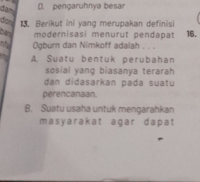 dam
D. pengaruhnya besar
don 13. Berikut ini yang merupakan definisi
ban modernisasi menurut pendapat 16.
nfa Ogburn dan Nimkoff adalah . . .
and A. Suatu bentuk perubahan
sosial yang biasanya terarah
dan didasarkan pada suatu
perencanaan.
B. Suatu usaha untuk mengarahkan
masyarakat agar dapat