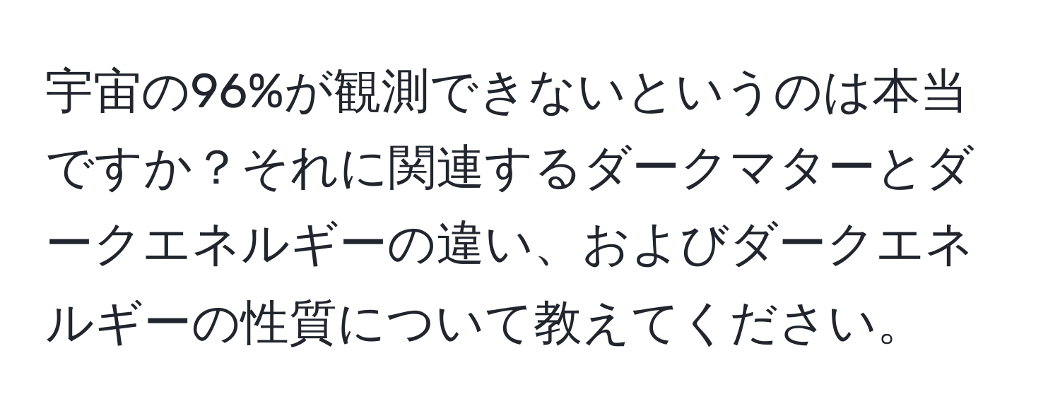 宇宙の96%が観測できないというのは本当ですか？それに関連するダークマターとダークエネルギーの違い、およびダークエネルギーの性質について教えてください。