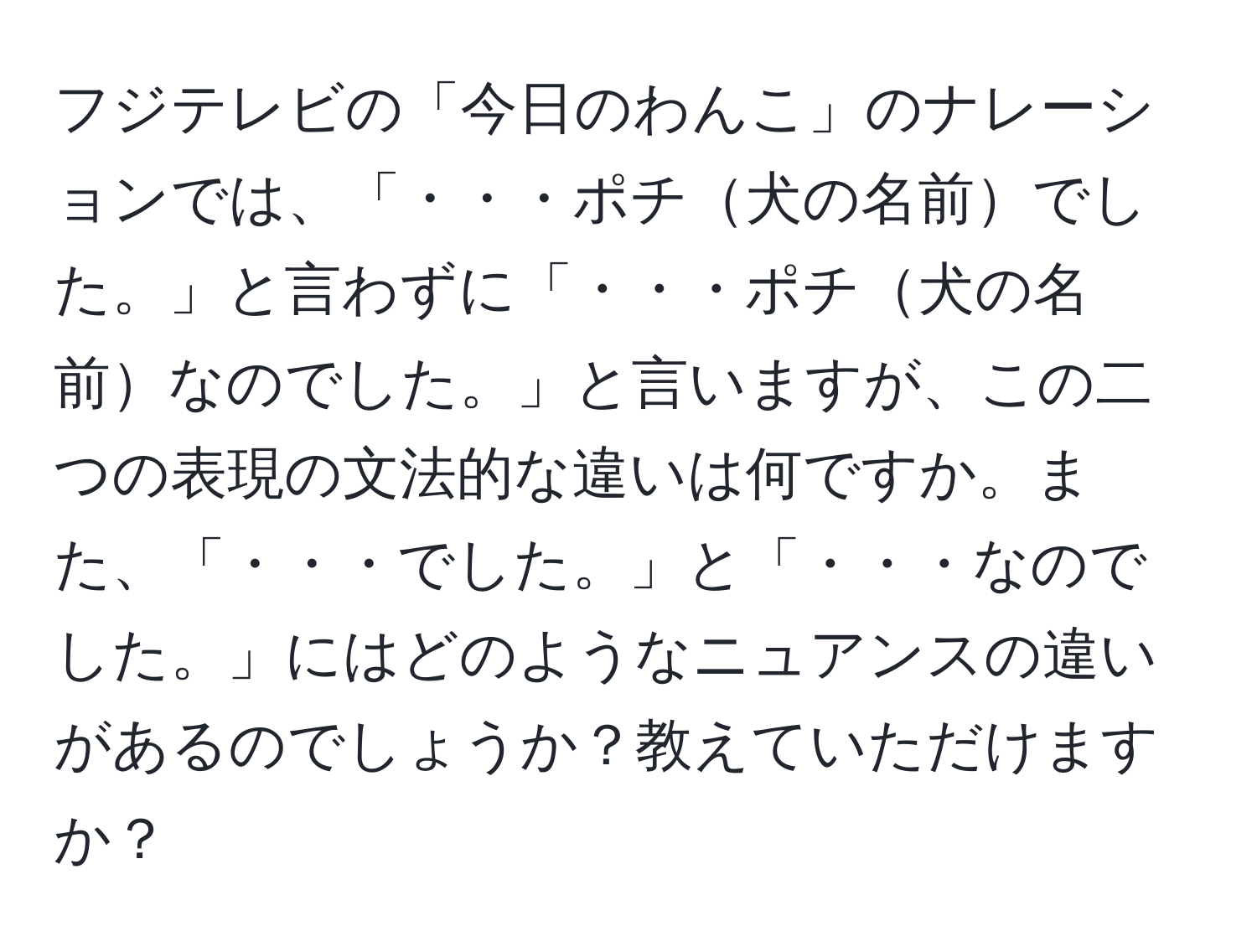 フジテレビの「今日のわんこ」のナレーションでは、「・・・ポチ犬の名前でした。」と言わずに「・・・ポチ犬の名前なのでした。」と言いますが、この二つの表現の文法的な違いは何ですか。また、「・・・でした。」と「・・・なのでした。」にはどのようなニュアンスの違いがあるのでしょうか？教えていただけますか？