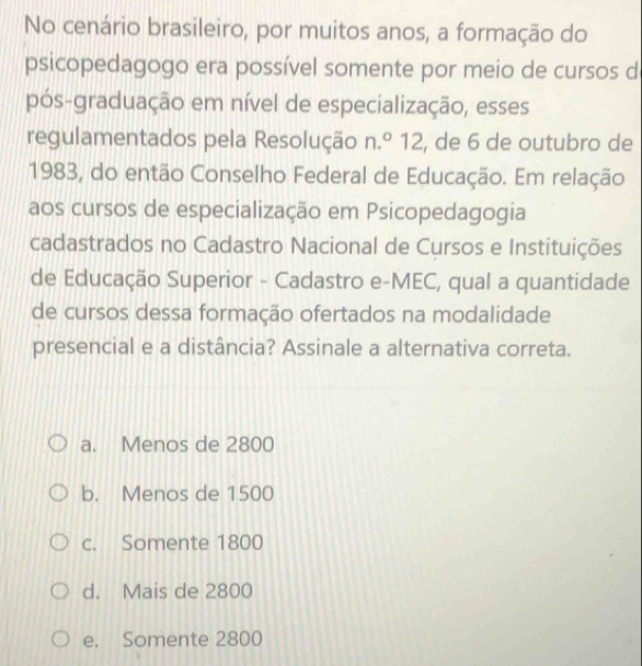 No cenário brasileiro, por muitos anos, a formação do
psicopedagogo era possível somente por meio de cursos d
pós-graduação em nível de especialização, esses
regulamentados pela Resolução n.º 12, de 6 de outubro de
1983, do então Conselho Federal de Educação. Em relação
aos cursos de especialização em Psicopedagogia
cadastrados no Cadastro Nacional de Cursos e Instituições
de Educação Superior - Cadastro e-MEC, qual a quantidade
de cursos dessa formação ofertados na modalidade
presencial e a distância? Assinale a alternativa correta.
a. Menos de 2800
b. Menos de 1500
c. Somente 1800
d. Mais de 2800
e. Somente 2800