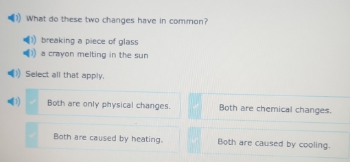 What do these two changes have in common?
breaking a piece of glass
a crayon melting in the sun
Select all that apply.

Both are only physical changes. Both are chemical changes.
Both are caused by heating. Both are caused by cooling.