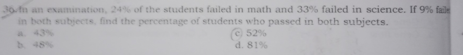 an examination, 24% of the students failed in math and 33% failed in science. If 9% faild
in both subjects, find the percentage of students who passed in both subjects.
a. 43% c 52%
b. 48% d. 81%