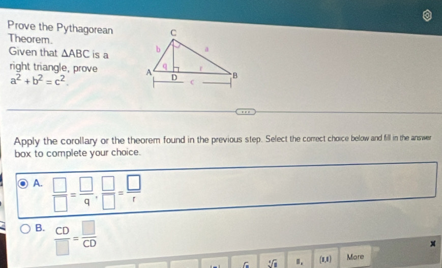 Prove the Pythagorean
Theorem.
Given that △ ABC is a 
right triangle, prove
a^2+b^2=c^2. 
Apply the corollary or the theorem found in the previous step. Select the correct choice below and fill in the answer
box to complete your choice.
A.  □ /□  = □ /q ,  □ /□  = □ /r 
B.  CD/□  = □ /CD 
x
sqrt(m) sqrt[4](□ ) (8,8) More