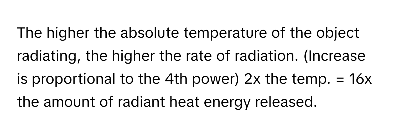 The higher the absolute temperature of the object radiating, the higher the rate of radiation. (Increase is proportional to the 4th power) 2x the temp. = 16x the amount of radiant heat energy released.