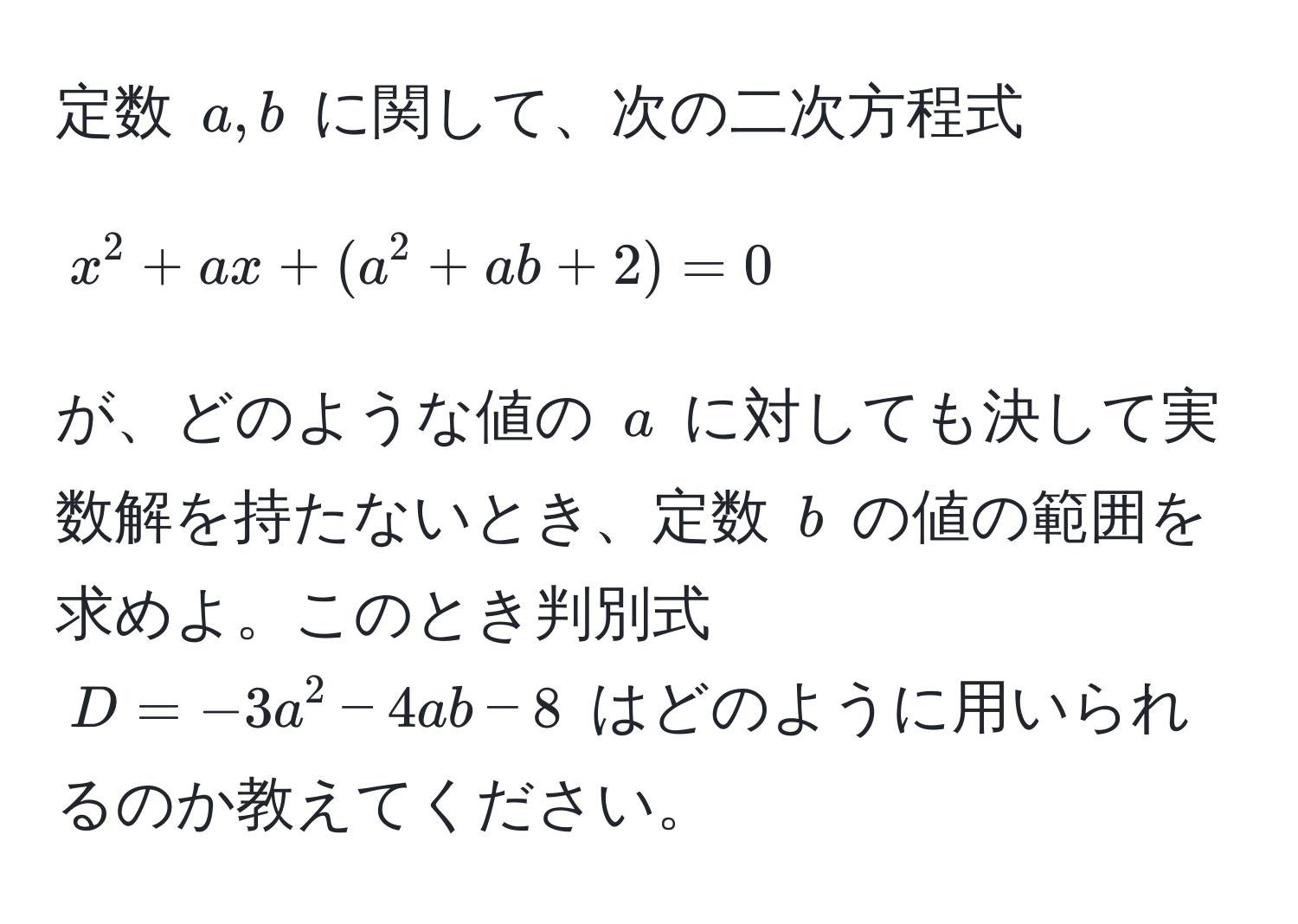 定数 $a, b$ に関して、次の二次方程式  
$$x^2 + ax + (a^2 + ab + 2) = 0$$  
が、どのような値の $a$ に対しても決して実数解を持たないとき、定数 $b$ の値の範囲を求めよ。このとき判別式 $D = -3a^2 - 4ab - 8$ はどのように用いられるのか教えてください。