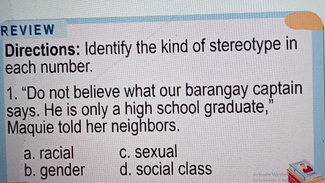 REVIEW
Directions: Identify the kind of stereotype in
each number.
1. “Do not believe what our barangay captain
says. He is only a high school graduate,”
Maquie told her neighbors.
a. racial c. sexual
b. gender d. social class