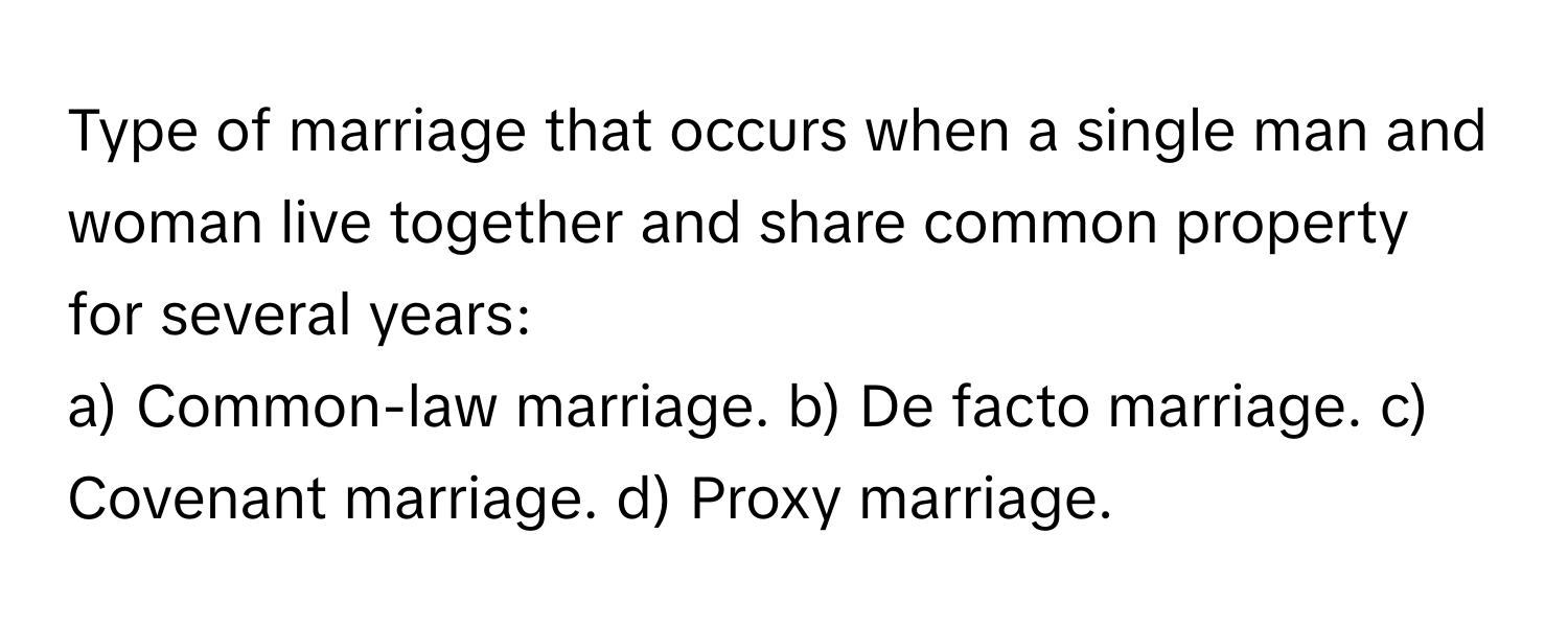 Type of marriage that occurs when a single man and woman live together and share common property for several years:

a) Common-law marriage. b) De facto marriage. c) Covenant marriage. d) Proxy marriage.