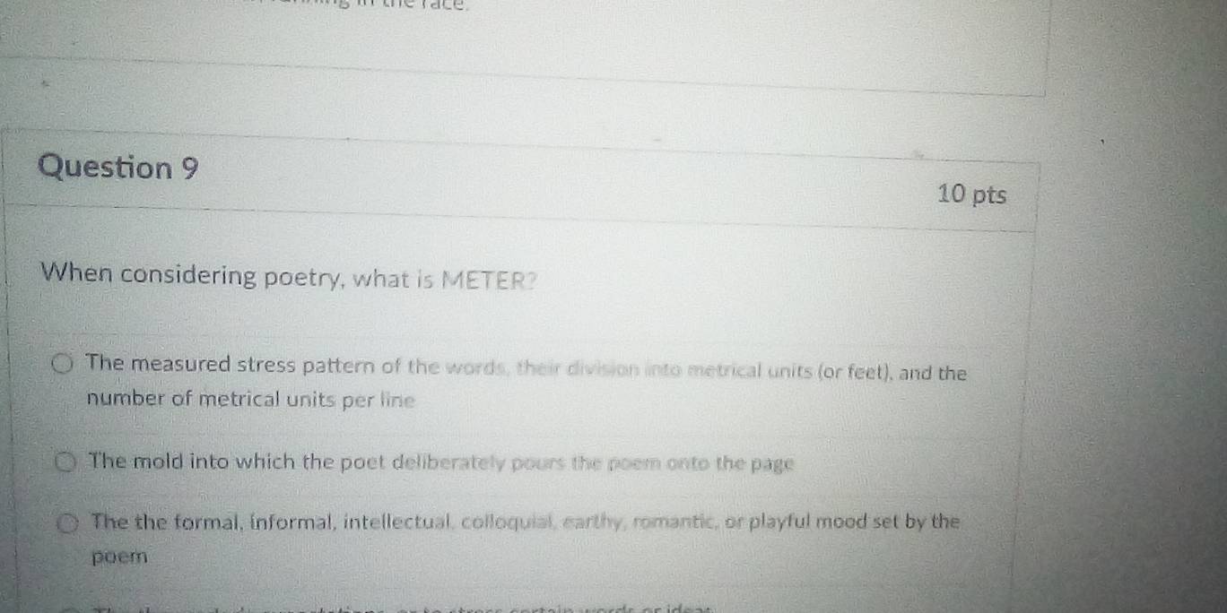 Le
Question 9 10 pts
When considering poetry, what is METER?
The measured stress pattern of the words, their division into metrical units (or feet), and the
number of metrical units per line
The mold into which the poet deliberately pours the poem onto the page
The the formal, informal, intellectual, colloquial, earthy, romantic, or playful mood set by the
poem