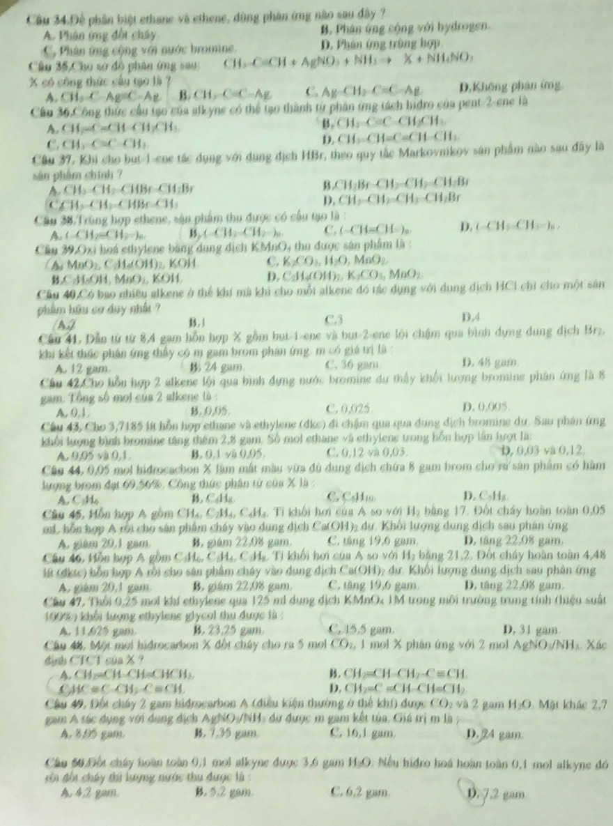 Câu 34.Đệ phân biệt ethane và ethene, dùng phán ứng nào sau đây ?
A. Phân ứng đối chây B. Phân ứng sộng với hydrogen.
C, Phân ứng cộng với nước bromine. D. Phân ứng trùng hợp
Câu 35,Cho sơ đồ phân ứng sau CH_2C=CH+AgNO_3+NH_3to X+NH_4NO_3
X có công thức cầu tạo là ?
A. CH_3C-Ag=C-Ag B. CH_3-Cequiv C-AE C. AgCH_2C=C-Ag D.Không phan ứng
Cầu 36.Công thức cầu tạo của alkyne có thể tạo thành từ phân ứng tách hidro của pent-2-ene là
A. CH_2-CaCH-CH_3CH_3
B. CH_2CaCH_2CH_3
C. CH_3C=C-CH_3
D. CH_3-CH=C=CH-CH_3.
Cầu 37, Khi cho but-1-ene tác dụng với dụng địch HBr, theo quy tắc Markovnikov sản phẩm nào sau đây là
sàn phẩm chính ?
A.CH_3.CH_2.CHBr.CH_2Br
B CH_2Br-CH_2-CH_2=CH_2Br
CAH_214,_ CH_3CH_3CHBrCH_3
D, CH_2-CH_2=CH_2-CH_2Br
Cầu 38 Trùng hợp ethene, sâu phẩm thu được có cầu tạo là :
A (-CH_2=CH_2=)_a 15, CH_2=CH_2=)_0 C. (-CH=CH=)_a. D. (-CH_3-CH_3-)_0,
Câu 39.07 si hoá ethylene bằng dung dịch KMnO. 1 thu được sân phẩm là :
C_AsMnO_2,CH_4(OH)_2,KOH C. K_2CO_3,H_2O D AnO_2
SCALOH,MnO_2,KOH
D. C_2H_4(OH)_2,K_2CO_3,MnO_2
Câu 40,C_6 bao nhiêu alkene ở thể khí mù khi cho mỗi alkene đó tác dụng với dung dịch HCI chỉ cho một sân
phẩm hữu cơ duy nhất ?
A) B . 1 C.3
D.4
Cầu 4L Dẫn từ từ 8,4 gam hỗn hợp X gồm but-1-ene và but-2-ene lội chậm qua bình dựng dung dịch Brz,
khi kết thức phân ứng thấy có m gam brom phán ứng. m có giá trị là
A. 12 gam. 24 gam. C. 36 gam D. 48 gam.
Cầu 42.Cho bỗu hợp 2 alkene lội qua bình đựng nước bromine dự thấy khối lượng bromine phân ứng là 8
gam. Tổng số mơi của 2 alkene là :
A, 0.L B,0,05. C. 0,025 D. 0,005.
Câu 43, Cho 3,7185 lý hỗa hợp ethane và ethylene (dkc) đi chậm qua qua dụng địch bromine dự. Sau phân (mg
khối lượng bình bromine tăng thêm 2,8 gam. Số moi ethane và ethylene trong hỗn hợp lần lượt là:
0.05* 0.0,1. B. 0,1 và 0,05. C. 0.12 và 0,03. D, J,() và 0,12,
Câu 44, 0,05 mol hidrocachon X làm mất màu vừa đủ dụng địch chứa 8 gam brom cho rú sản phẩm có hàm
lượng brom đạt 69,56%, Công thức phân từ của X là:
C.
A. C·Ho B, C₆H₈ C_5H_11 D. C₅Hg
Câu 45, Hồn hợp A gồm CH_4,C_2H_4,C_4H_4 :  Ti khối hơi của A s )y H_2 bằng 17. Đốt cháy hoàn toàn 0,05
m L hỗn hợp A rời cho sản phẩm chúy vào dụng dịch Ca(OH)₂ dư. Khối lượng dung dịch sau phân ứng
A. giám 20,1 gam B. giám 22,08 gam. C. tăng 19,6 gam. D. tăng 22.08 gam.
Câu 46, Hồn hợp A gồm C_3H_6,C_5H_4,C_3,T Li khối hơi của A so với H₂ băng 21,2, Đốt cháy hoàn toàn 4,48
11 (dkic) bỗn hợp A rồi cho sân phẩm cháy vào dụng dịch C a(OH) 1; dự: Khối lượng dung dịch sau phân ứng
A. giám 20,1 gám B. giám 22,08 gam C. tăng 19,6 gam. D. tăng 22,08 gam.
Cầu 47, Thổi 0,25 moi khí ethylene qua 125 mi dụng địch KMnO4 1M trong môi trường trung tính (hiệu suất
190%  khối lượng ethylene glycol thu được là :
A. 11,625 gam. B. 23.25 gam. C. 15.5 gam. D, 31 gam.
Cầâu 48, Một moi hidrocarbon % đột cháy cho ra 5 mol CO_2,1 mol X phân ứng với 2 mol AgNO_3/NH_3 Xác
định CTCT của X?
A. CH_2=CH-CH=CHCH_3 B . CH_2=CH-CH_2-Cequiv CH.
( AC=C-CH_2C=CH
D. CH_2=C=CH-CH=CH_2
Cầu 49, Đối chây 2 gam hidrocarbon A (điều kiện thường ở thể khí) được CO_2vi2 gam H_2O Mặt khác 2,7
gam A tác dụng với dụng địch AgINO_3/NH 1 dự được m gam kết tủa. Giá trị m là
A. 8,05 gam. B, 7,35 gam. C. [0, I gam D. 24 gam.
Câu 60 Độu cháy hoàn toàn 0,1 moi alkyne được 3,6 gam HạO. Nếu hidro hoá hoàn toàn 0,1 mol alkyne đó
ôi đội cháy thứ lượng nước thu được là :
A. 42 gum , 5.2 gam. C. 6,2 gam D. 7.2 gam