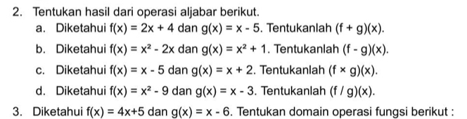 Tentukan hasil dari operasi aljabar berikut. 
a. Diketahui f(x)=2x+4 dan g(x)=x-5. Tentukanlah (f+g)(x). 
b. Diketahui f(x)=x^2-2x dan g(x)=x^2+1. Tentukanlah (f-g)(x). 
c. Diketahui f(x)=x-5 dan g(x)=x+2. Tentukanlah (f* g)(x). 
d. Diketahui f(x)=x^2-9 dan g(x)=x-3. Tentukanlah (f/g)(x). 
3. Diketahui f(x)=4x+5 dan g(x)=x-6. Tentukan domain operasi fungsi berikut :