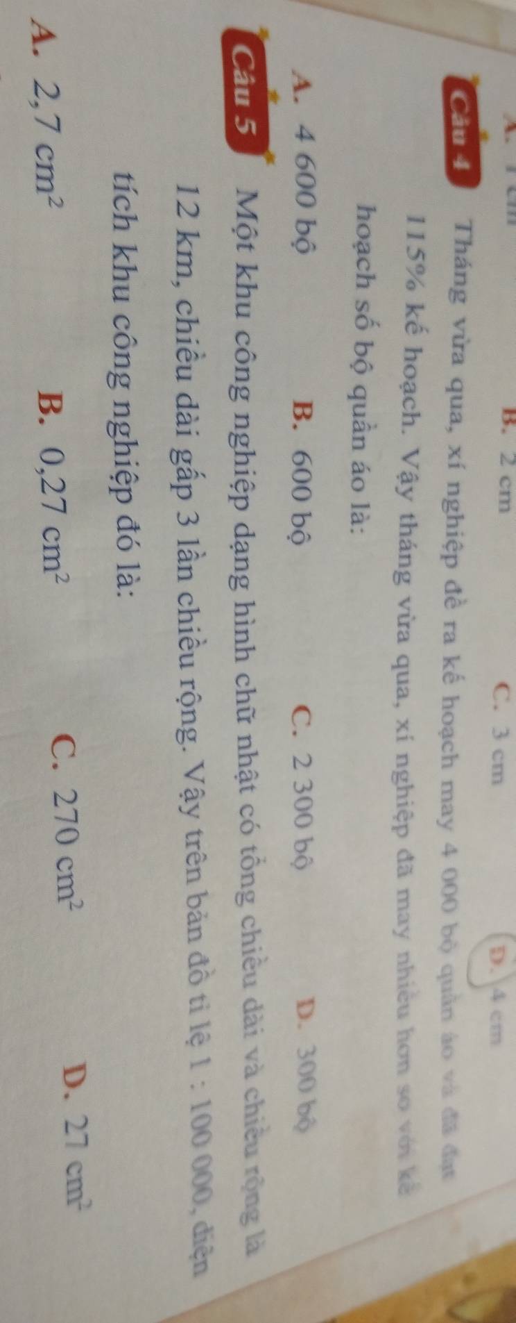 B. 2 cm C. 3 cm D. 4 cm
Cầu 4 Tháng vừa qua, xí nghiệp đề ra kế hoạch may 4 000 bộ quân áo và đã đạt
115% kế hoạch. Vậy tháng vừa qua, xí nghiệp đã may nhiều hơn so với kế
hoạch số bộ quần áo là:
A. 4 600 bộ B. 600 bộ C. 2 300 bộ D. 300 bộ
Câu 5 Một khu công nghiệp dạng hình chữ nhật có tổng chiều dài và chiều rộng là
12 km, chiều dài gấp 3 lần chiều rộng. Vậy trên bản đồ ti lệ 1:100000 , diện
tích khu công nghiệp đó là:
A. 2,7cm^2 B. 0,27cm^2
C. 270cm^2
D. 27cm^2