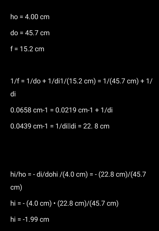 ho=4.00cm
do=45.7cm
f=15.2cm
1/f=1/do+1/di1/(15.2cm)=1/(45.7cm)+1/
di
0.0658cm-1=0.0219cm-1+1/di
0.0439cm-1=1/dildi=22. .8cm
hi/ ho = - di/dohi /(4.0cm)=-(22.8cm)/(45.7
cm)
hi=-(4.0cm)· (22.8cm)/(45.7cm)
hi=-1.99cm