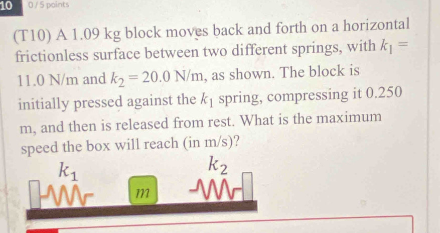 10 0 / 5 points 
(T10) A 1.09 kg block moves back and forth on a horizontal 
frictionless surface between two different springs, with k_1=
11.0 N/m and k_2=20.0N/m , as shown. The block is 
initially pressed against the k_1 spring, compressing it 0.250
m, and then is released from rest. What is the maximum 
speed the box will reach (in m/s)?
k_1
k_2
m