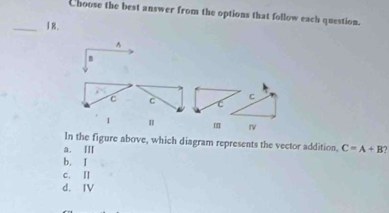 Choose the best answer from the options that follow each question.
_18.
A
B
C C
C
1 [] IV
In the figure above, which diagram represents the vector addition, C=A+B
a. Ⅲ
b，I
c. Ⅱ
d. IV