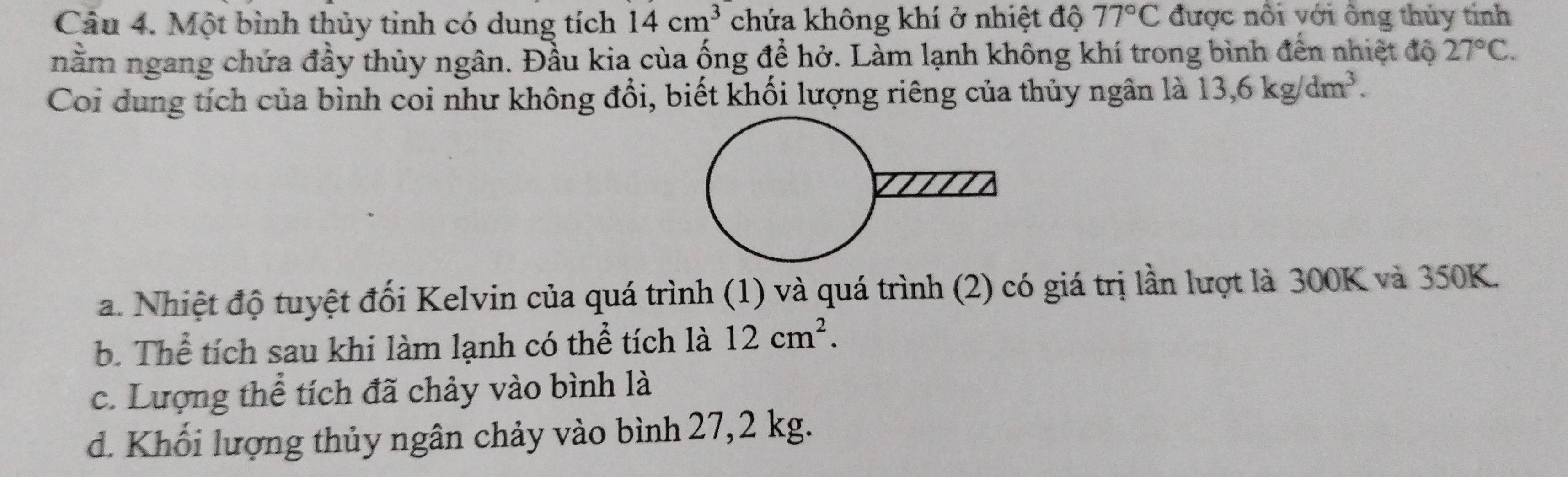 Một bình thủy tinh có dung tích 14cm^3 chứa không khí ở nhiệt độ 77°C được nổi với ông thủy tinh
nằm ngang chứa đầy thủy ngân. Đầu kia của ống để hở. Làm lạnh không khí trong bình đến nhiệt độ 27°C. 
Coi dung tích của bình coi như không đổi, biết khối lượng riêng của thủy ngân là 13, 6kg/dm^3.
a. Nhiệt độ tuyệt đối Kelvin của quá trình (1) và quá trình (2) có giá trị lần lượt là 300K và 350K.
b. Thể tích sau khi làm lạnh có thể tích là 12cm^2.
c. Lượng thể tích đã chảy vào bình là
d. Khối lượng thủy ngân chảy vào bình 27,2 kg.