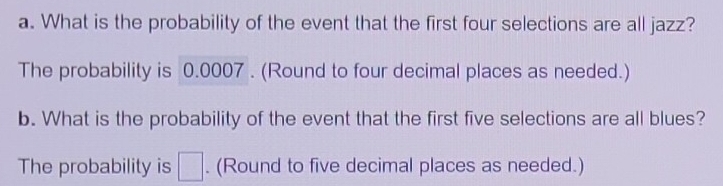 What is the probability of the event that the first four selections are all jazz? 
The probability is 0.0007. (Round to four decimal places as needed.) 
b. What is the probability of the event that the first five selections are all blues? 
The probability is □. (Round to five decimal places as needed.)