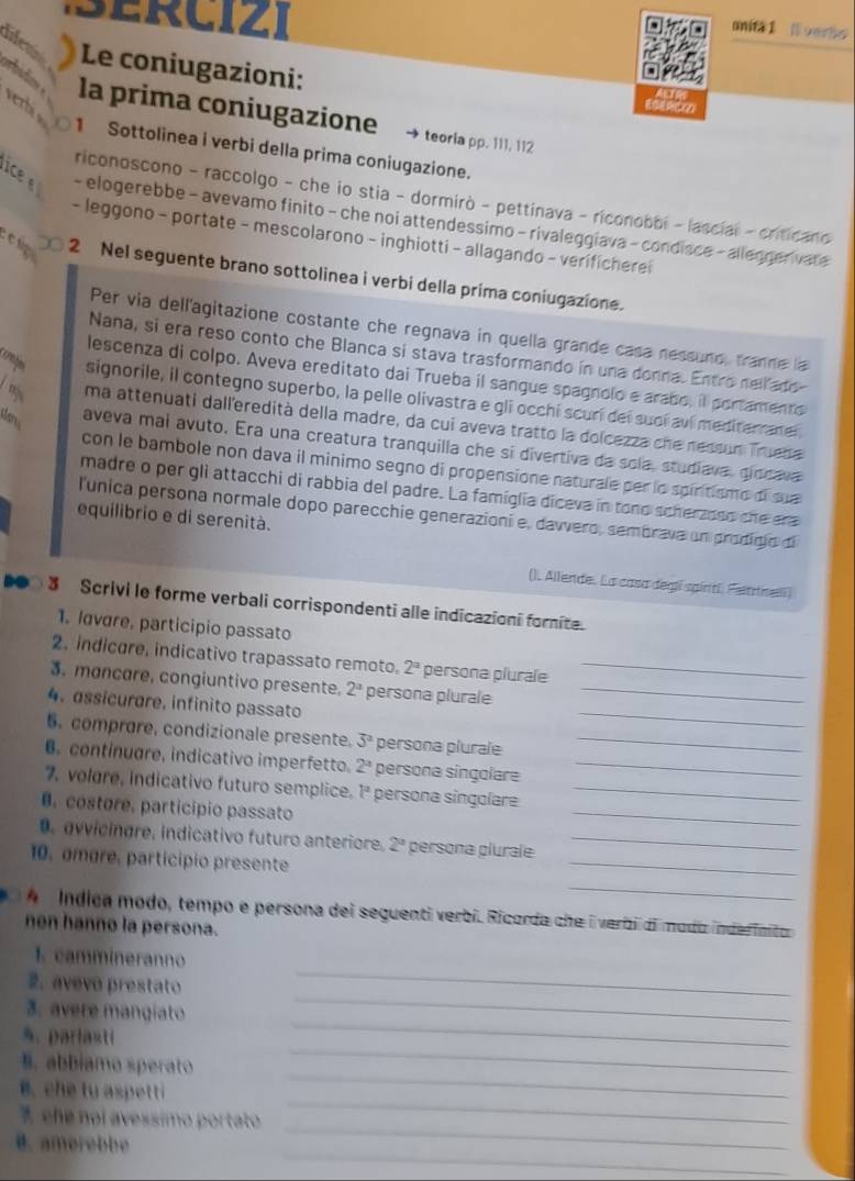 ciz i 
onita 1 Nverta
difem  Le coniugazioni:
erbi 
orbidos la prima coniugazione teoria pp. 111, 112
1 Sottolinea i verbi della prima coniugazione.
riconoscono - raccolgo - che io stia - dormirò - pettinava - riconobbi - lascial - criticano
ice  - elogerebbe - avevamo finito - che noi attendessimo - rivaleggíava - condisce - allegger vate
- leggono - portate - mescolarono - inghiotti - allagando - verificherei
e 2 Nel seguente brano sottolinea i verbi della prima coniugazione.
Per via dellagitazione costante che regnava in quella grande casa nessund, tranne la
Nana, si era reso conto che Blanca si stava trasformando in una donna. Entro nell ado
lescenza di colpo. Aveva ereditato dai Trueba il sangue spagnolo e arabo, il portamento
signorile, il contegno superbo, la pelle olivastra e gli occhí scurí deí suoí aví mediterraneí
ma attenuati dall'eredità della madre, da cui aveva tratto la dolcezza che nessun Trueba
aveva mai avuto. Era una creatura tranquilla che sí divertiva da sola, studiava, giocava
con le bambole non dava il minimo segno di propensione naturale per la spiritismo di sue
madre o per gli attacchi di rabbia del padre. La famiglia diceva in tono scherzoso she era
l'unica persona normale dopo parecchie generazioni e, dawvero, sembrava un prodigio di
equilibrio e di serenità.
(). Allende. La casa degí spíntí. Fentnell)
DO 3 Scrivi le forme verbali corrispondenti alle indicazioni forite.
1. lavare, participio passato
2. indicore, indicativo trapassato remoto. 2^a persona plurale_
3. mancare, congiuntivo presente. 2^a persona plurale_
4. assicurare, infinito passato
_
6. comprare, condizionale presente. 3^2 persona plurale_
6. continuare, indicativo imperfetto. 2^a persona singolare_
_
7. volgre, indicativo futuro semplice. l^a persona singolare_
0. costore, particípio passato
0. vvicingre, indicativo futuro anteriore. 2° persona plurale_
10. amore, participio presente
_
_
A  Índica modo, tempo e persona dei seguenti verbi. Ricorda che i verbi di modo inderinito 
non hanno la persona.
_
1. cammineranno
2. avevo prestato
3. avere mangíato
_
%. parlasti
_
§. abbiamo sperato
_
_
B. che tu aspetti
_
_
7 che noi avessímo portato
_
B. amorebbe