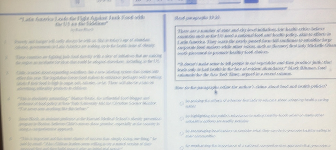 
Latio America Leads the Fight Against Junk Food with Read paragraphs 19-20.
the US on the Sidelines"
dy Rae Bliuch
There are a number of state and city level initiatives, but health critics believe
countries such as the US need a national food and health policy, akin to efforts in
? Pavery aut hunger all sadly docng be with us. But in soday's age of abundant Latin America. They warn the newly passed farm bill continues to subsidize large
r hotse, ausemmens in Latin A merics an scking up to the health ioue of obesity. corporate food makers while other voices, such as former] first lady Michelle Ohan
2 These counties an fighting junk food direstly with a slew of initiatives that are making work piecemeal to promote healthy food choices.
the segion an incabator for ideas thas could be adopted elsewthere, including in the US “It doesn't make sense to tell people to eat vegetables and then produce junk; that
3 Cialle, asorted about expanding scaistlines, has a new labeling system that comes into leads only to had health in the face of evident abundance." Mark Bittman, food
etfect this year The legistation forces food makers to emblazon packages with warning columnist for the New York Times, argued in a recent column.
es if thei  food is high in sugar salt, calories, or fat. There will also be a ban on
a pefícios ambesty prodocs so chidren. How do the paragraphs refine the author's claims about food and health policies?
d "Thb is absdianely astounding.' Mation Nestle, the inflnential food blogger and
getemars of A9p6 palicy in Nee Nork University fold the Christian Science Monitor. habits by praising the efforts of a former first lady to educate about adopting healthy eating
'I he sares som anything tis this bedov'
by highlighting the public's reluctance to eating healthy foods when so many other
dnon Block, an insisted professor at the Harcard Medical Schoot's obesity prevention unhealthy options are readily avallable
err in Bosion Jurlovs Cale's moves show promice especially as the country is
sring a compedenie approach. by encouraging local leaders to consider what they can do to promote healthy eating in
f "Shs s an pram and as meen fance of muress than simply doing onr thing'" he their communities
sid by wmall " Aiso Chllean leaders seem aritling to try a mited version of their by emphasizing the importance of a national, comprehensive approach that promotes a