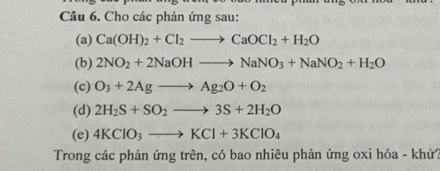 Cho các phản ứng sau: 
(a) Ca(OH)_2+Cl_2to CaOCl_2+H_2O
(b) 2NO_2+2NaOHto NaNO_3+NaNO_2+H_2O
(c) O_3+2Agto Ag_2O+O_2
(d) 2H_2S+SO_2to 3S+2H_2O
(e) 4KClO_3to KCl+3KClO_4
Trong các phản ứng trên, có bao nhiêu phản ứng oxi hóa - khử?