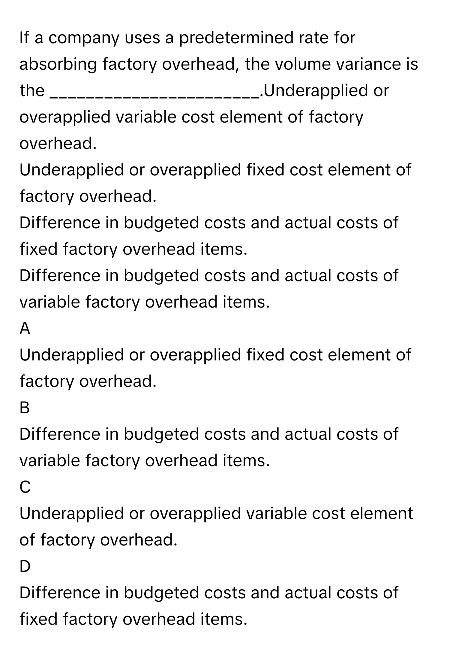 If a company uses a predetermined rate for absorbing factory overhead, the volume variance is the _______________________.Underapplied or overapplied variable cost element of factory overhead.
Underapplied or overapplied fixed cost element of factory overhead.
Difference in budgeted costs and actual costs of fixed factory overhead items.
Difference in budgeted costs and actual costs of variable factory overhead items.

A  
Underapplied or overapplied fixed cost element of factory overhead. 


B  
Difference in budgeted costs and actual costs of variable factory overhead items. 


C  
Underapplied or overapplied variable cost element of factory overhead. 


D  
Difference in budgeted costs and actual costs of fixed factory overhead items.