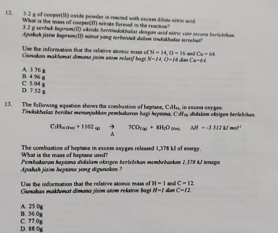 3. 2 g of cooper(II) oxide powder is reacted with excess dilute nitric acid.
What is the mass of cooper(II) nitrate formed in the reaction?
3. 2 g serbuk kuprum(II) oksida berttindakbalas dengan asid nitric cair secara berlebihan.
Apakah jisim kuprum(II) nitrat yang terbentuk dalam tindakbalas tersebut?
Use the information that the relative atomic mass of N=14, O=16 and Cu=64. 
Gunakan maklumat dimana jisim atom relatif bagi N=14, O=16 dan Cu=64.
A. 3.76
B. 4.96
C. 5.04
D. 7.52
13. The following equation shows the combustion of heptane, C_7H_16, , in excess oxygen.
Tindakbalas berikut menunjukkan pembakaran bagi heptana, C:H_16 didalam oksigen berlebihan.
C_7H_16(v_ce)+1102_(g)to 7CO_2(g)+8H_2O_(Vce △ H=-5512kJmol^(-1)
^
The combustion of heptane in excess oxygen released 1,378 kJ of energy.
What is the mass of heptane used?
Pembakaran heptana didalam oksigen berlebihan membebaskan 1,378 kJ tenaga.
Apakah jisim heptana yang digunakan ?
Use the information that the relative atomic mass of H=1 and C=12. 
Gunakan maklumat dimana jisim atom relative bagi H=1 dan C=12.
A. 25.0g
B. 36.0g
C. 77.0g
D. 88.0g