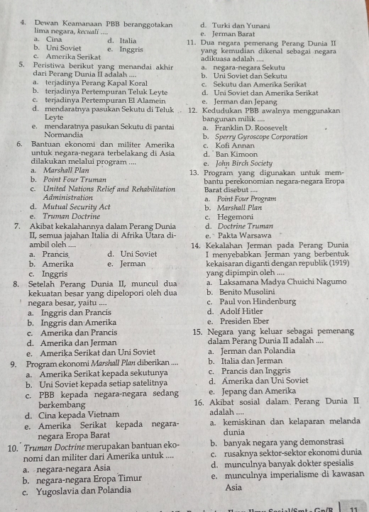 Dewan Keamanaan PBB beranggotakan d. Turki dan Yunani
lima negara, kecuali _e. Jerman Barat
a. Cina d. Italia 11. Dua negara pemenang Perang Dunia II
b. Uni Soviet e. Inggris yang kemudian dikenal sebagai negara
c. Amerika Serikat adikuasa adalah ....
5. Peristiwa berikut yang menandai akhir a. negara-negara Sekutu
dari Perang Dunia II adalah .... b. Uni Soviet dan Sekutu
a. terjadinya Perang Kapal Koral c. Sekutu dan Amerika Serikat
b. terjadinya Pertempuran Teluk Leyte d. Uni Soviet dan Amerika Serikat
c. terjadinya Pertempuran El Alamein e. Jerman dan Jepang
d. mendaratnya pasukan Sekutu di Teluk 12. Kedudukan PBB awalnya menggunakan
Leyte bangunan milik ....
e. mendaratnya pasukan Sekutu di pantai a. Franklin D. Roosevelt
Normandia b. Sperry Gyroscope Corporation
6. Bantuan ekonomi dan militer Amerika c. Kofi Annan
untuk negara-negara terbelakang di Asia d.  Ban Kimoon
dilakukan melalui program .... e. John Birch Society
a. Marshall Plan
b. Point Four Truman 13. Program yang digunakan untuk mem
bantu perekonomian negara-negara Eropa
c. United Nations Relief and Rehabilitation Barat disebut ....
Administration a. Point Four Program
d. Mutual Security Act b. Marshall Plan
e. Truman Doctrine c. Hegemoni
7. Akibat kekalahannya dalam Perang Dunia d. Doctrine Truman
II, semua jajahan Italia di Afrika Utara di- e. Pakta Warsawa
ambil oleh .... 14. Kekalahan Jerman pada Perang Dunia
a. Prancis d. Uni Soviet I menyebabkan Jerman yang berbentuk
b. Amerika e. Jerman kekaisaran diganti dengan republik (1919)
c. Inggris yang dipimpin oleh ....
8. Setelah Perang Dunia II, muncul dua a. Laksamana Madya Chuichi Nagumo
kekuatan besar yang dipelopori oleh dua b. Benito Musolini
negara besar, yaitu .... c. Paul von Hindenburg
a. Inggris dan Prancis d. Adolf Hitler
b. Inggris dan Amerika e. Presiden Eber
c. Amerika dan Prancis 15. Negara yang keluar sebagai pemenang
d. Amerika dan Jerman dalam Perang Dunia II adalah ....
e. Amerika Serikat dan Uni Soviet a. Jerman dan Polandia
9. Program ekonomi Marshall Plan diberikan .... b. Italia dan Jerman
a. Amerika Serikat kepada sekutunya c. Prancis dan Inggris
b. Uni Soviet kepada setiap satelitnya d. Amerika dan Uni Soviet
c. PBB kepada negara-negara sedang e. Jepang dan Amerika
berkembang 16. Akibat sosial dalam Perang Dunia II
d. Cina kepada Vietnam adalah ....
e. Amerika Serikat kepada negara- a. kemiskinan dan kelaparan melanda
negara Eropa Barat dunia
10.* Truman Doctrine merupakan bantuan eko- b. banyak negara yang demonstrasi
nomi dan militer dari Amerika untuk .... c. rusaknya sektor-sektor ekonomi dunia
a. negara-negara Ásia d. munculnya banyak dokter spesialis
b. negara-negara Eropa Timur e. munculnya imperialisme di kawasan
c. Yugoslavia dan Polandia Asia
11