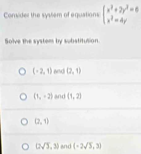 Consider the system of equations beginarrayl x^2+2y^2=6 x^2=4yendarray.
Solve the system by substitution.
(-2,1) and (2,1)
(1,-2) and (1,2)
(2,1)
(2sqrt(3),3) and (-2sqrt(3),3)