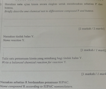 Huraïkan satu ujian kimia secara ringkas untuk membezakan sebatian P dan 
butena. 
Briefly describe one chemical test to differentiate compound P and butene, 
_ 
_ 
[2 markah / 2 marks] 
Namakan tindak balas Y. 
Name reaction Y. 
_ 
[1 markah / 1 mark] 
Tulis satu persamaan kimia yang seimbang bagi tindak balas Y. 
Write a balanced chemical reaction for reaction Y. 
_ 
[ 1 markah / 1 mark 
Namakan sebatian R berdasarkan penamaan IUPAC. 
Name compound R according to IUPAC nomenclature.