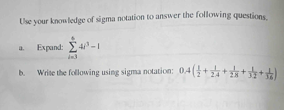 Use your knowledge of sigma notation to answer the following questions. 
a. Expand: sumlimits _(i=3)^64i^3-1
b. Write the following using sigma notation: 0.4( 1/2 + 1/2.4 + 1/2.8 + 1/3.2 + 1/3.6 )