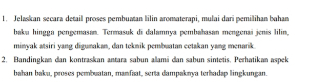 Jelaskan secara detail proses pembuatan lilin aromaterapi, mulai dari pemilihan bahan 
baku hingga pengemasan. Termasuk di dalamnya pembahasan mengenai jenis lilin, 
minyak atsiri yang digunakan, dan teknik pembuatan cetakan yang menarik. 
2. Bandingkan dan kontraskan antara sabun alami dan sabun sintetis. Perhatikan aspek 
bahan baku, proses pembuatan, manfaat, serta dampaknya terhadap lingkungan.