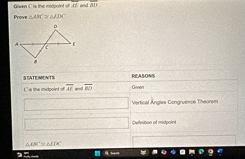 Given Cis the midpoint of overline AE and overline BD. 
Prove △ ABC≌ △ EDC
STATEMENTS REASONS
C is the midpoint of overline AE and overline BD. Given 
□ d= □ /□   Vertical Angles Congruence Theorem 
□ Definition of midpoint
△ ABC≌ △ EDC
7B°F Search 
Partly cloudy