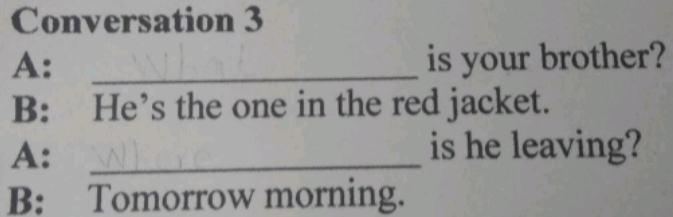 Conversation 3 
A: _is your brother? 
B: He’s the one in the red jacket. 
A:_ 
is he leaving? 
B: Tomorrow morning.
