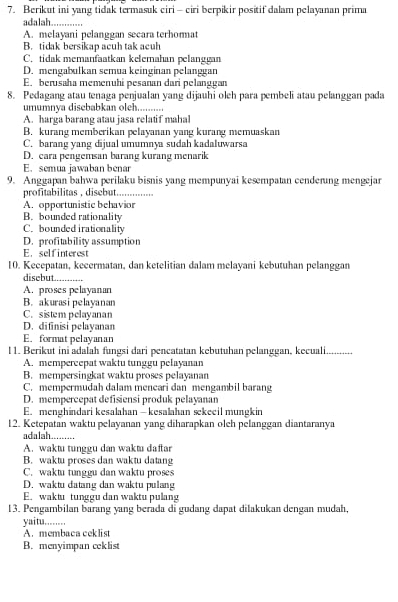 Berikut ini yang tidak termasuk ciri - ciri berpikir positif dalam pelayanan prima
adalah_
A. melayani pelanggan secara terhormat
B. tidak bersikap acuh tak acuh
C. tidak memanfaatkan kelemahan pelanggan
D. mengabulkan semua keinginan pelanggan
E. berusaha memenuhi pesanan dari pelanggan
8. Pedagang atau tenaga penjualan yang dijauhi oleh para pembeli atau pelanggan pada
umumnya disebabkan oleh..........
A. harga barang atau jasa relatif mahal
B. kurang memberikan pelayanan yang kurang memuaskan
C. barang yang dijual umumnya sudah kadaluwarsa
D. cara pengemsan barang kurang menarik
E. semua jawaban benar
9. Anggapan bahwa perilaku bisnis yang mempunyai kesempatan cenderung mengejar
profitabilitas , disebut._
A. opportunistic behavior
B. bounded rationality
C. bounded irationality
D. profitability assumption
E. selfinterest
10. Kecepatan, kecermatan, dan ketelitian dalam melayani kebutuhan pelanggan
disebut_
A. proses pelayanan
B. akurasi pelayanan
C. sistem pelayanan
D. difinisi pelayanan
E. format pelayanan
l 1. Berikut iniadalah fungsi dari pencatatan kebutuhan pelanggan, kecuali...........
A. mempercepat waktu tunggu pelayanan
B. mempersingkat waktu proses pelayanan
C. mempermudah dalam mencari dan mengambil barang
D. mempercepat defisiensi produk pelayanan
E. menghindari kesalahan— kesalahan sekeeil mungkin
12. Ketepatan waktu pelayanan yang diharapkan olch pelanggan diantaranya
adalah.........
A. waktu tunggu dan waktu daftar
B. waktu proses dan waktu datang
C. waktu tunggu dan waktu proses
D. waktu datang dan waktu pulang
E. waktu tunggu dan waktu pulang
13. Pengambilan barang yang berada di gudang dapat dilakukan dengan mudah,
yaitu.....
A.membaca ceklist
B. menyimpan ceklist