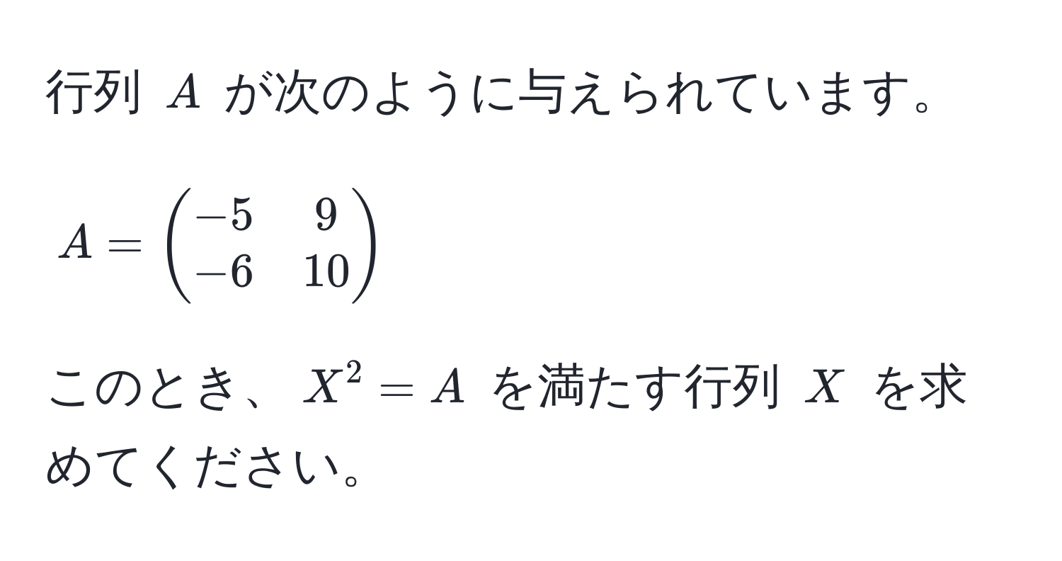 行列 $A$ が次のように与えられています。  
$$ A = beginpmatrix -5 & 9  -6 & 10 endpmatrix $$  
このとき、$X^2 = A$ を満たす行列 $X$ を求めてください。