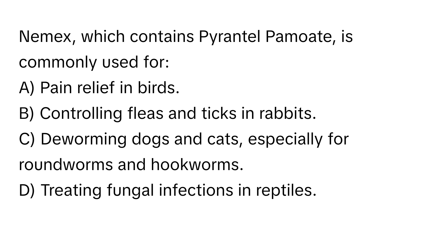 Nemex, which contains Pyrantel Pamoate, is commonly used for:

A) Pain relief in birds. 
B) Controlling fleas and ticks in rabbits. 
C) Deworming dogs and cats, especially for roundworms and hookworms. 
D) Treating fungal infections in reptiles.