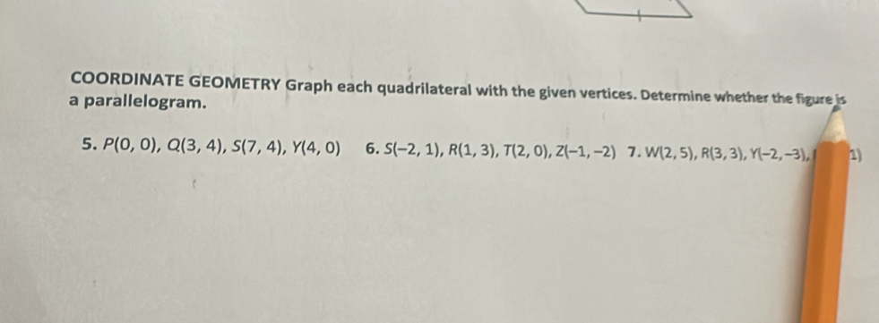 COORDINATE GEOMETRY Graph each quadrilateral with the given vertices. Determine whether the figure is 
a parallelogram. 
5. P(0,0), Q(3,4), S(7,4), Y(4,0) 6. S(-2,1), R(1,3), T(2,0), Z(-1,-2) 7. W(2,5), R(3,3), Y(-2,-3), 1)