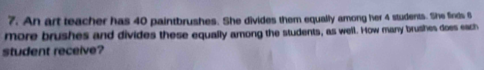 An art teacher has 40 paintbrushes. She divides them equally among her 4 students. She finds 6
more brushes and divides these equally among the students, as well. How many brushes does each 
student receive?