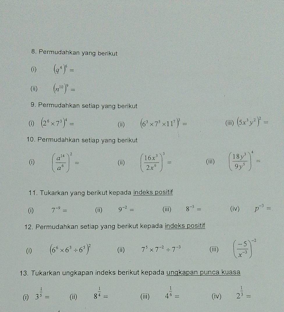 Permudahkan yang berikut 
(i) (q^4)^6=
(ii) (n^(10))^9=
9. Permudahkan setiap yang berikut 
(i) (2^6* 7^3)^4= (ii) (6^3* 7^5* 11^7)^3= (iii) (5x^3y^2)^2=
10. Permudahkan setiap yang berikut 
(i) ( a^(14)/a^6 )^2= (ii) ( 16x^3/2x^6 )^3= (iii) ( 18y^3/9y^5 )^4=
11. Tukarkan yang berikut kepada indeks positif 
(i) 7^(-9)= (ii) 9^(-2)= (iii) 8^(-3)= (iv) p^(-3)=
12. Permudahkan setiap yang berikut kepada indeks positif 
(i) (6^6* 6^3/ 6^5)^2 (ii) 7^5* 7^(-2)/ 7^(-3) (iii) ( (-5)/x^(-3) )^-2
13. Tukarkan ungkapan indeks berikut kepada ungkapan punca kuasa 
(i) 3^(frac 1)5= (ii) 8^(frac 1)4= (iii) 4^(frac 1)6= (iv) 2^(frac 1)3=