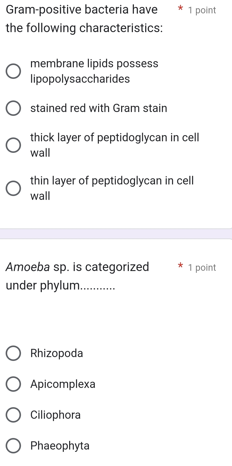 Gram-positive bacteria have 1 point
the following characteristics:
membrane lipids possess
lipopolysaccharides
stained red with Gram stain
thick layer of peptidoglycan in cell
wall
thin layer of peptidoglycan in cell
wall
Amoeba sp. is categorized 1 point
under phylum._
Rhizopoda
Apicomplexa
Ciliophora
Phaeophyta