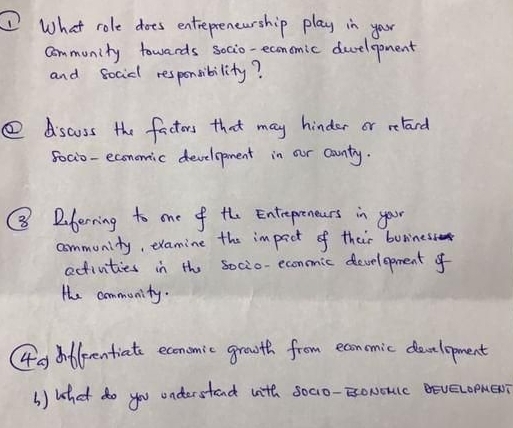 What role does entrepreneurship play in you 
community towards socio-economic deelopment 
and socidl responsibility? 
④ dscuss the factors that may hinder or relard 
5oci0-economic development in our county. 
⑧ Dberning to one of the Entrepreneers in your 
community, examine the impact of their buriness 
activities in the socio-econmic development of 
te community. 
(4a) dnflerentiate economic growth from economic development 
() what do you onderstand with socio-EoNoulc Beveomen